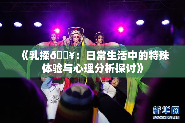 《乳揉🔥：日常生活中的特殊体验与心理分析探讨》