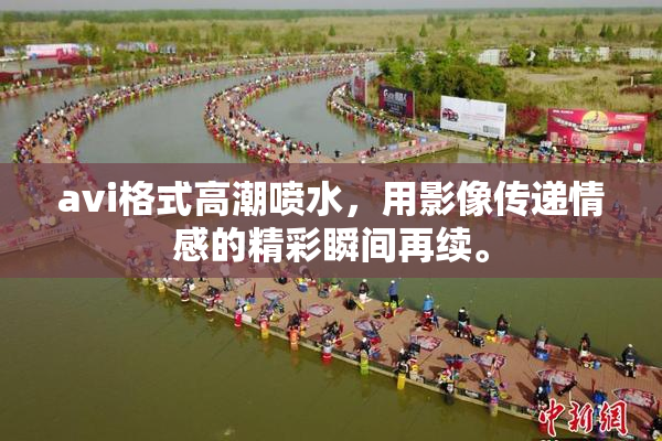 avi格式高潮喷水，用影像传递情感的精彩瞬间再续。