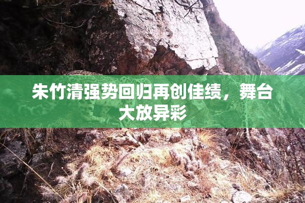 朱竹清强势回归再创佳绩，舞台大放异彩
