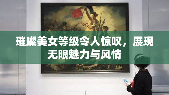 璀璨美女等级令人惊叹，展现无限魅力与风情
