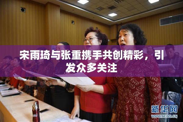宋雨琦与张重携手共创精彩，引发众多关注
