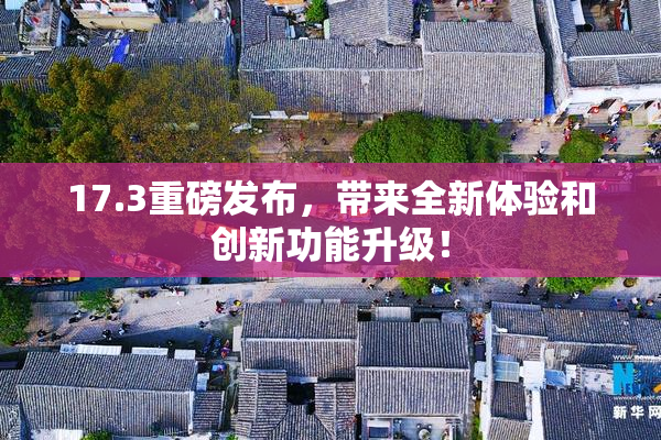 17.3重磅发布，带来全新体验和创新功能升级！