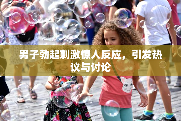 男子勃起刺激惊人反应，引发热议与讨论