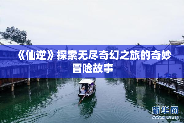 《仙逆》探索无尽奇幻之旅的奇妙冒险故事