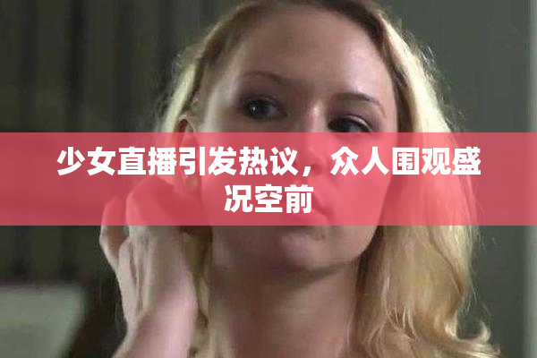少女直播引发热议，众人围观盛况空前