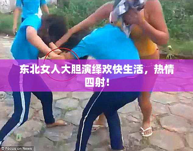 东北女人大胆演绎欢快生活，热情四射！