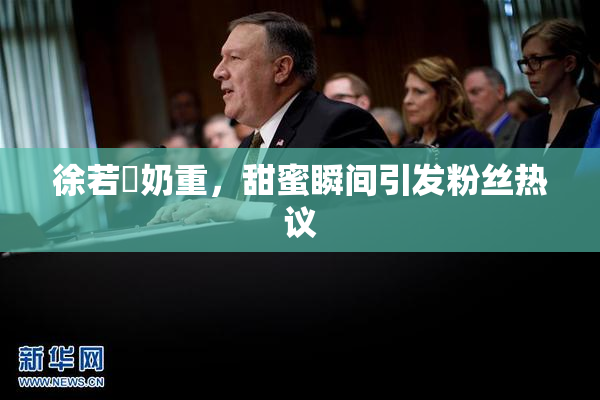 徐若瑄奶重，甜蜜瞬间引发粉丝热议