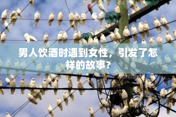 男人饮酒时遇到女性，引发了怎样的故事？