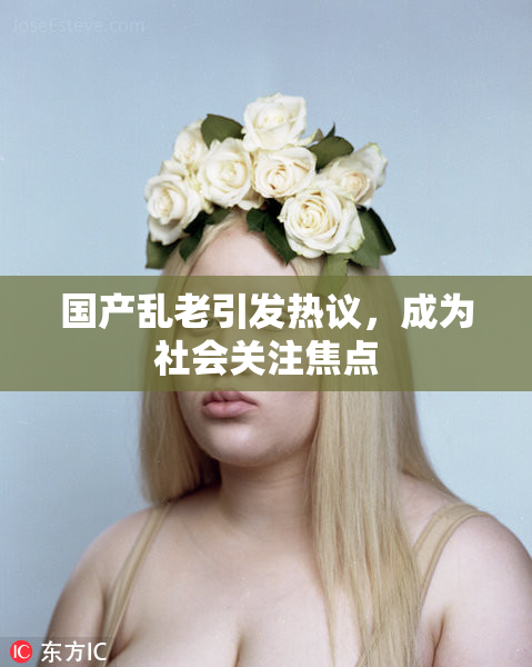 国产乱老引发热议，成为社会关注焦点