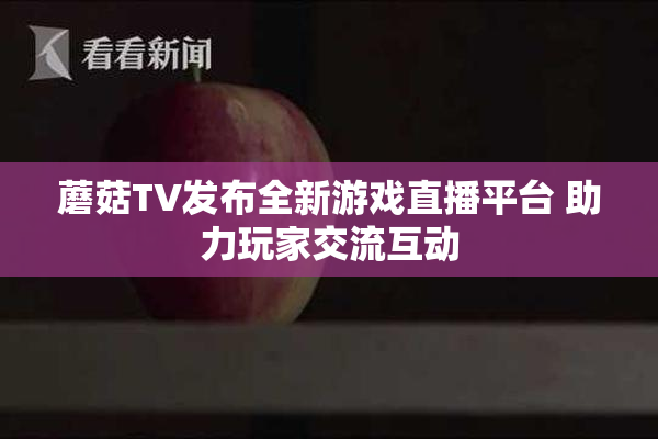 蘑菇TV发布全新游戏直播平台 助力玩家交流互动