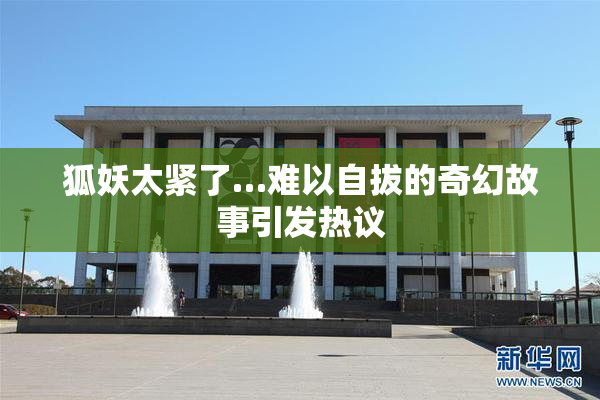 狐妖太紧了…难以自拔的奇幻故事引发热议