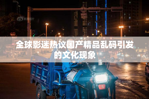 全球影迷热议国产精品乱码引发的文化现象