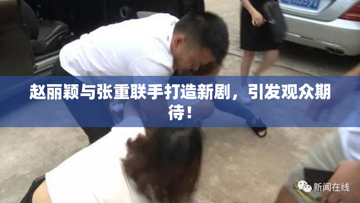 赵丽颖与张重联手打造新剧，引发观众期待！