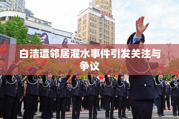 白洁遭邻居灌水事件引发关注与争议