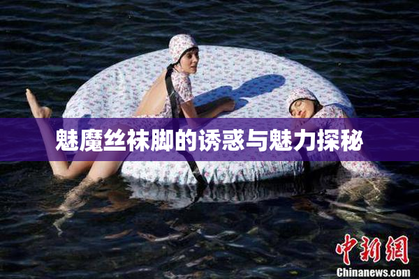 魅魔丝袜脚的诱惑与魅力探秘