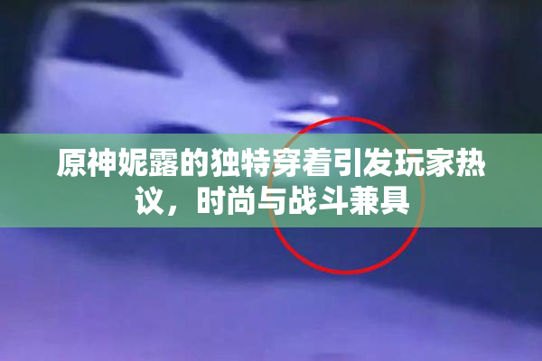 原神妮露的独特穿着引发玩家热议，时尚与战斗兼具