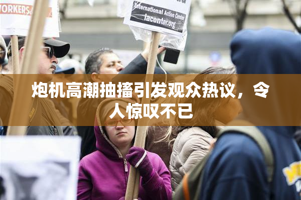 炮机高潮抽搐引发观众热议，令人惊叹不已