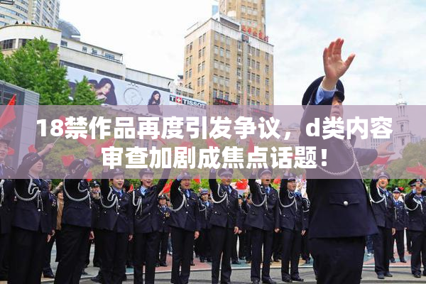 18禁作品再度引发争议，d类内容审查加剧成焦点话题！