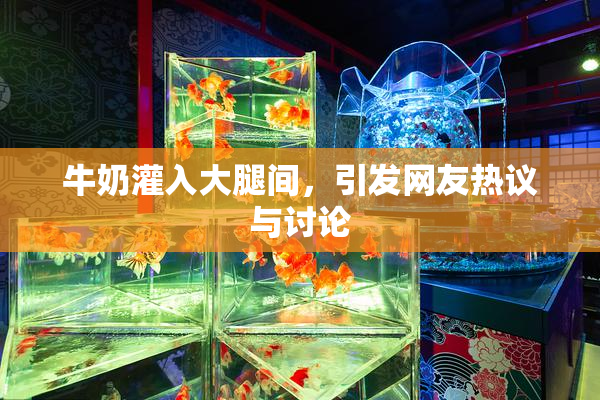 牛奶灌入大腿间，引发网友热议与讨论