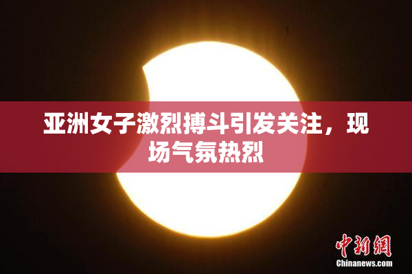 亚洲女子激烈搏斗引发关注，现场气氛热烈