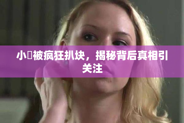 小泬被疯狂扒块，揭秘背后真相引关注