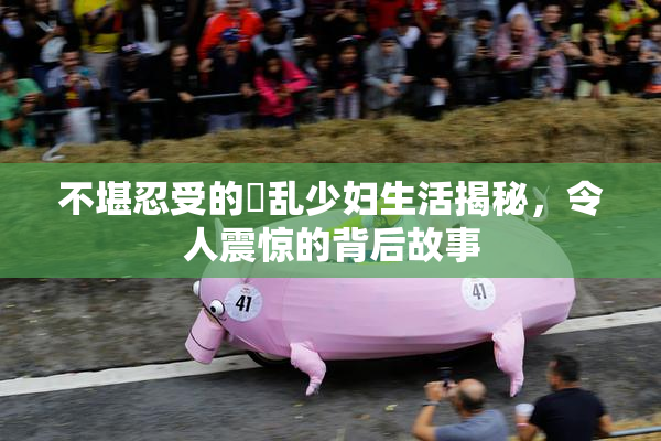 不堪忍受的婬乱少妇生活揭秘，令人震惊的背后故事
