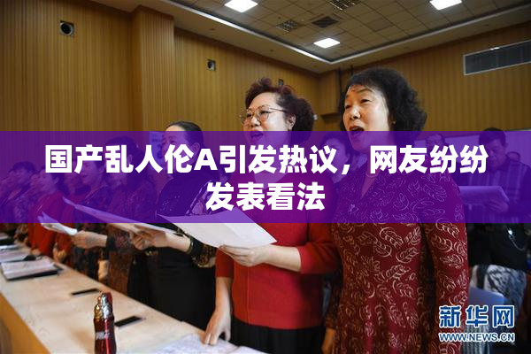 国产乱人伦A引发热议，网友纷纷发表看法