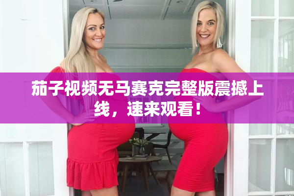 茄子视频无马赛克完整版震撼上线，速来观看！