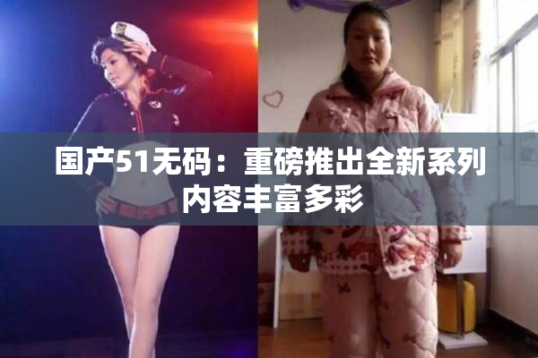 国产51无码：重磅推出全新系列 内容丰富多彩