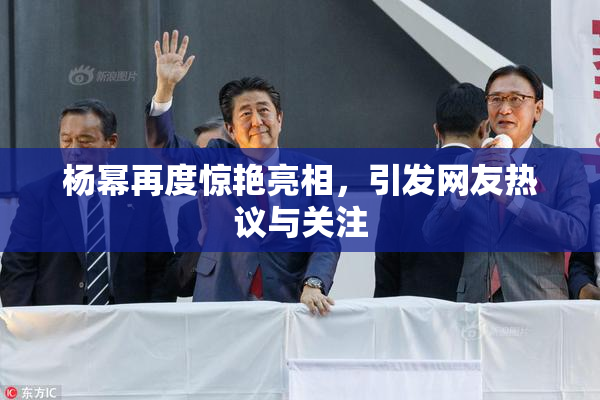 杨幂再度惊艳亮相，引发网友热议与关注