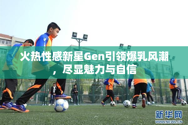 火热性感新星Gen引领爆乳风潮，尽显魅力与自信