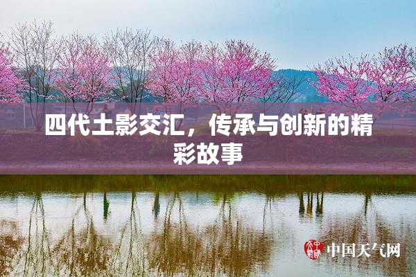 四代土影交汇，传承与创新的精彩故事