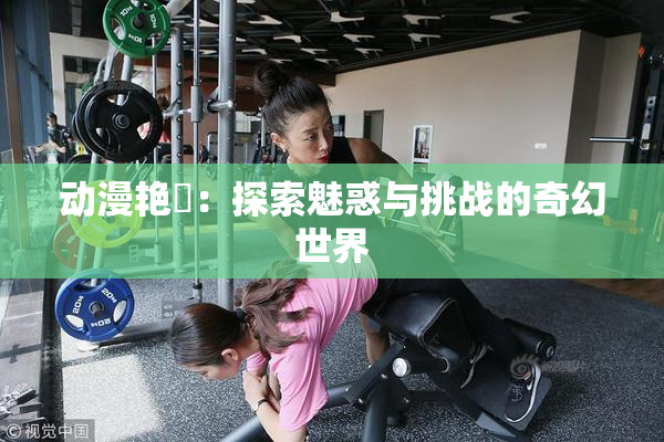 动漫艳鉧：探索魅惑与挑战的奇幻世界