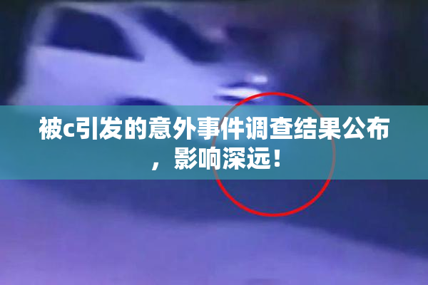 被c引发的意外事件调查结果公布，影响深远！