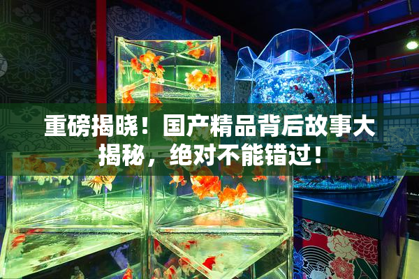 重磅揭晓！国产精品背后故事大揭秘，绝对不能错过！
