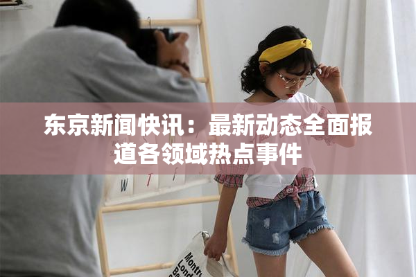 东京新闻快讯：最新动态全面报道各领域热点事件