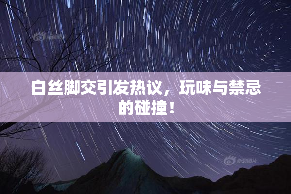 白丝脚交引发热议，玩味与禁忌的碰撞！