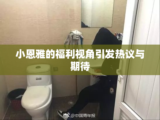 小恩雅的福利视角引发热议与期待