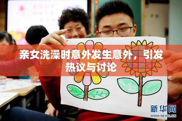 亲女洗澡时意外发生意外，引发热议与讨论