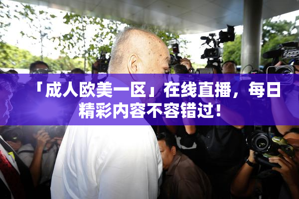 「成人欧美一区」在线直播，每日精彩内容不容错过！