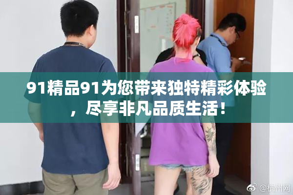 91精品91为您带来独特精彩体验，尽享非凡品质生活！