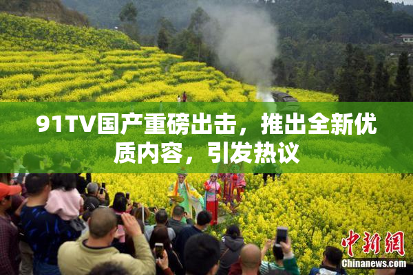 91TV国产重磅出击，推出全新优质内容，引发热议