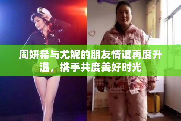 周妍希与尤妮的朋友情谊再度升温，携手共度美好时光