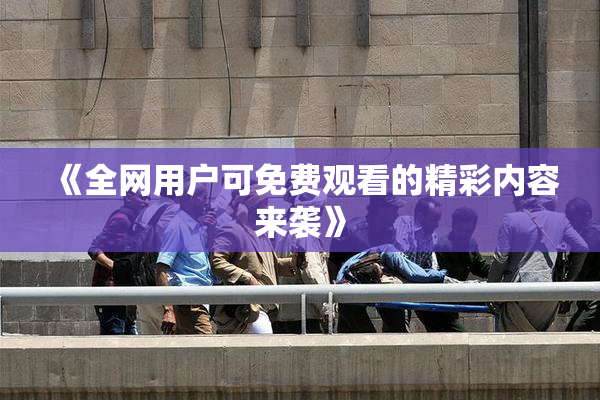 《全网用户可免费观看的精彩内容来袭》