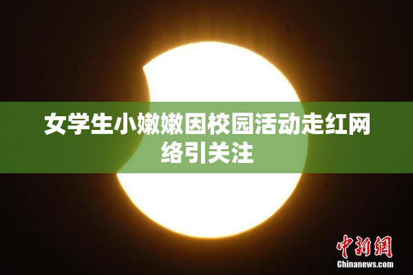 女学生小嫩嫩因校园活动走红网络引关注