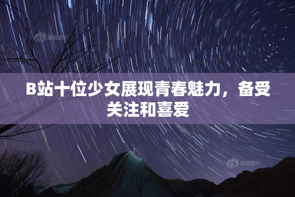 B站十位少女展现青春魅力，备受关注和喜爱