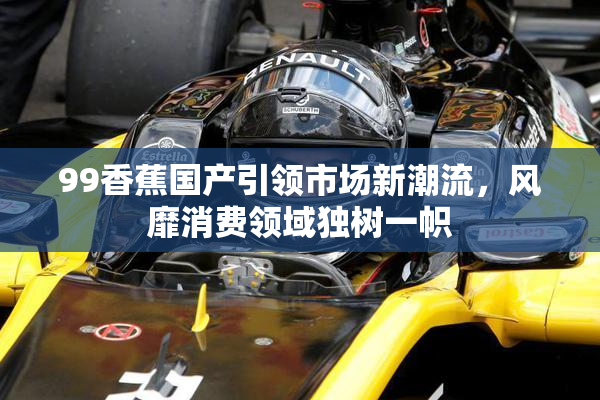 99香蕉国产引领市场新潮流，风靡消费领域独树一帜