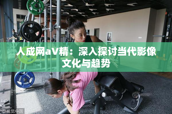 人成网aV精：深入探讨当代影像文化与趋势