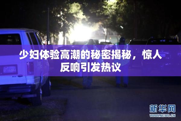 少妇体验高潮的秘密揭秘，惊人反响引发热议