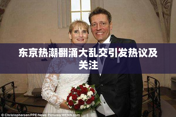 东京热潮翻涌大乱交引发热议及关注